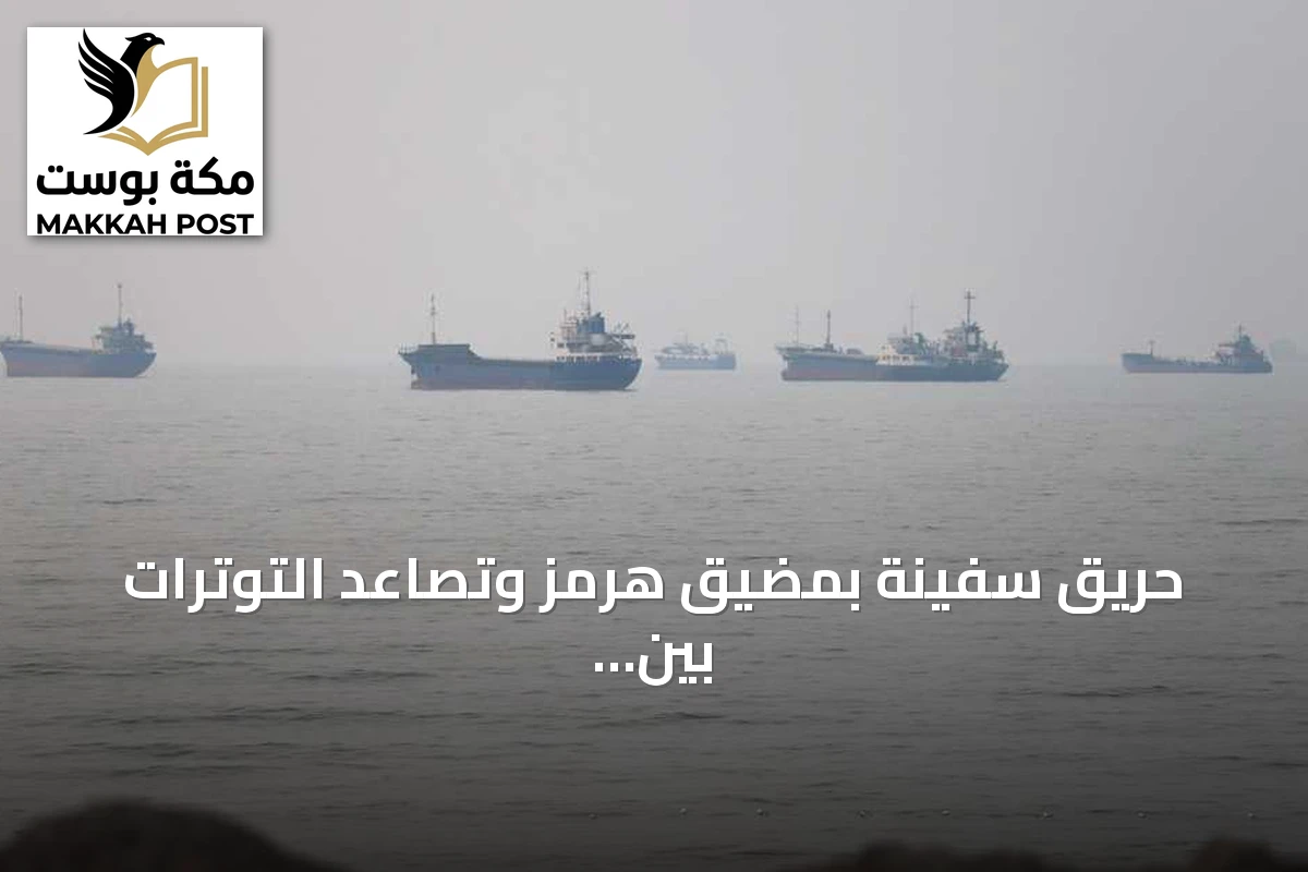 حريق سفينة بمضيق هرمز وتصاعد التوترات بين واشنطن وطهران